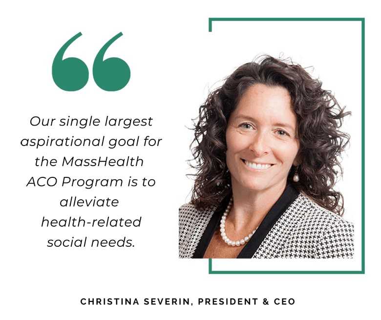 Our single largest aspirational goal for the MassHealth ACO Program is to alleviate health-related social needs. - Christina Severin, President & CEO